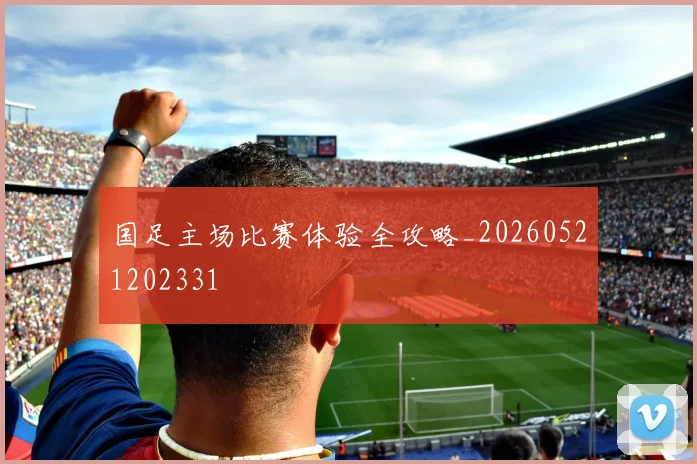 国足主场比赛体验全攻略_20260521202331