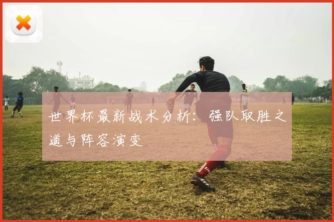 世界杯最新战术分析：强队取胜之道与阵容演变