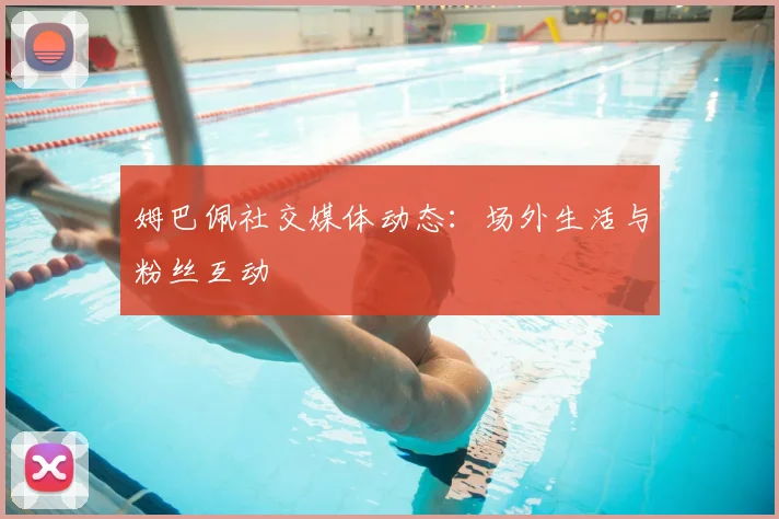 姆巴佩社交媒体动态：场外生活与粉丝互动