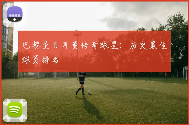 巴黎圣日耳曼传奇球星:历史最佳球员排名