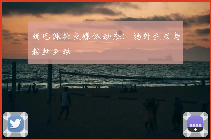 姆巴佩社交媒体动态:场外生活与粉丝互动