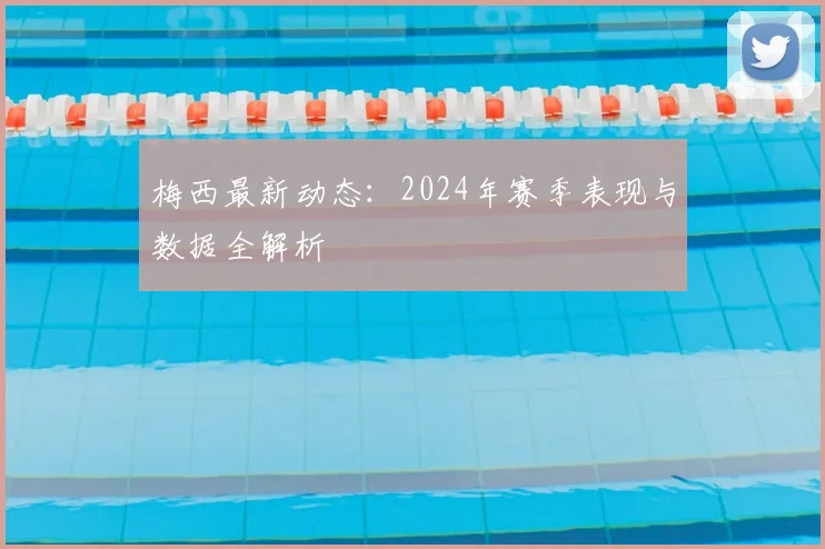 梅西最新动态：2024年赛季表现与数据全解析