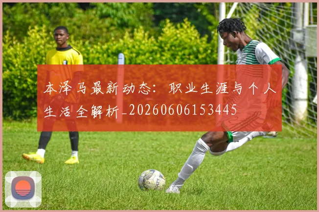 本泽马最新动态：职业生涯与个人生活全解析_20260606153445