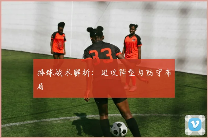 排球战术解析:进攻阵型与防守布局