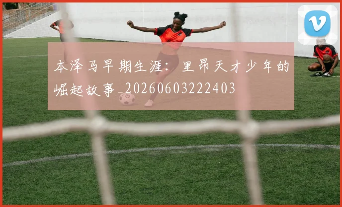 本泽马早期生涯：里昂天才少年的崛起故事_20260603222403