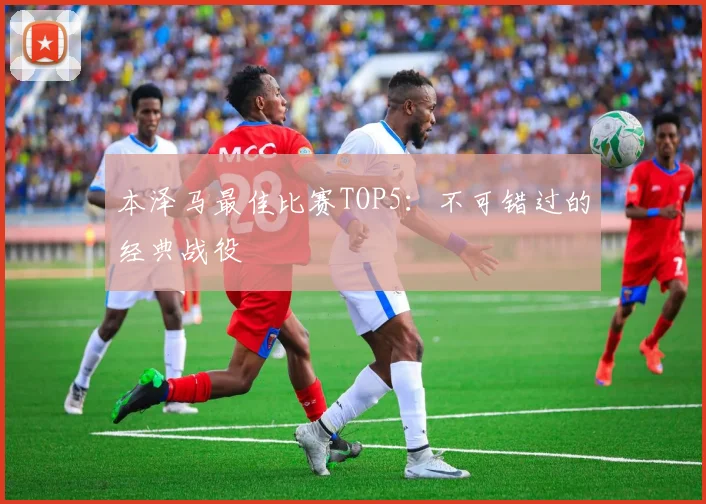 本泽马最佳比赛TOP5:不可错过的经典战役