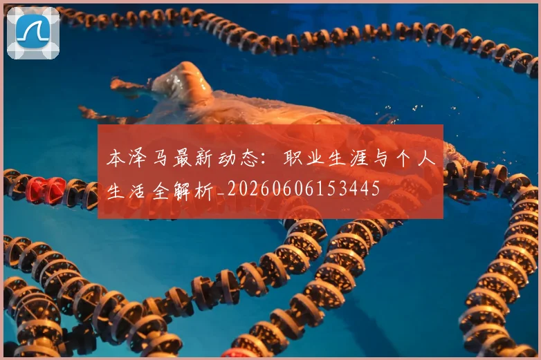 本泽马最新动态:职业生涯与个人生活全解析_20260606153445