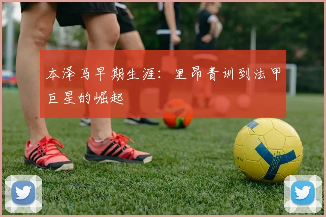本泽马早期生涯：里昂青训到法甲巨星的崛起
