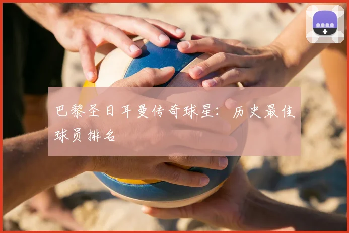 巴黎圣日耳曼传奇球星：历史最佳球员排名
