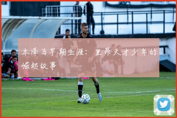 本泽马早期生涯：里昂天才少年的崛起故事