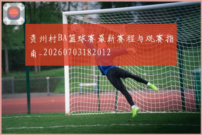 贵州村BA篮球赛最新赛程与观赛指南_20260703182012